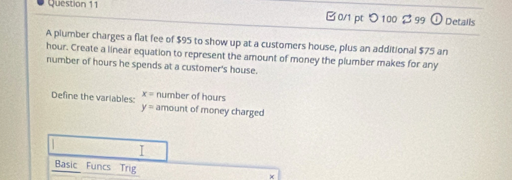 つ 100 $ 99 ① Details 
A plumber charges a flat fee of $95 to show up at a customers house, plus an additional $75 an
hour. Create a linear equation to represent the amount of money the plumber makes for any 
number of hours he spends at a customer's house. 
Define the varlables: x= number of hours
y= amount of money charged 
I 
Basic Funcs Trig 
×