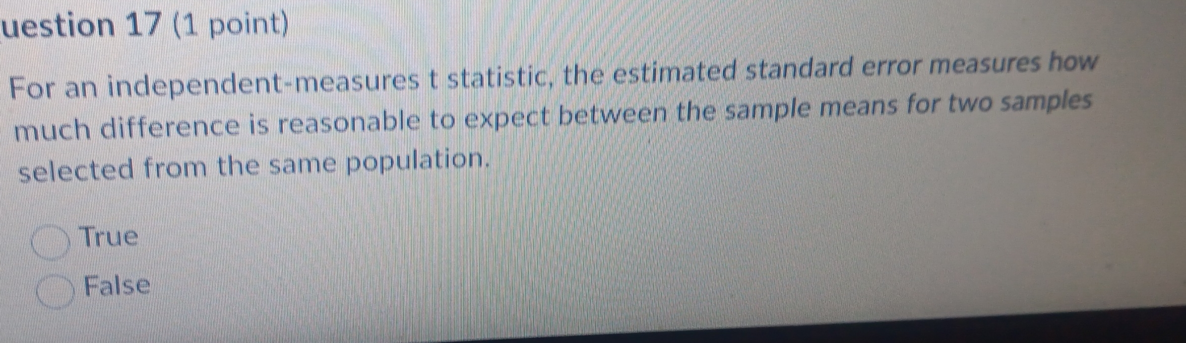 uestion 17 (1 point)
For an independent-measures t statistic, the estimated standard error measures how
much difference is reasonable to expect between the sample means for two samples
selected from the same population.
True
False