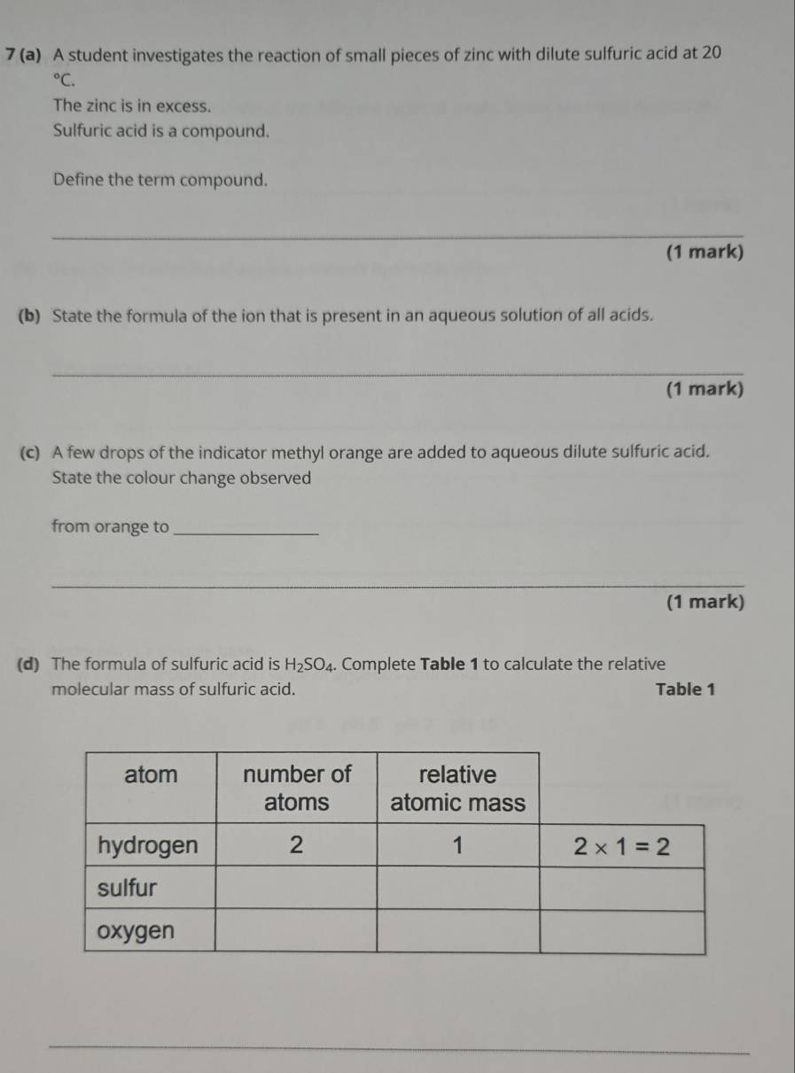 7 (a) A student investigates the reaction of small pieces of zinc with dilute sulfuric acid at 20°C.
The zinc is in excess.
Sulfuric acid is a compound.
Define the term compound.
_
(1 mark)
(b) State the formula of the ion that is present in an aqueous solution of all acids.
_
(1 mark)
(c) A few drops of the indicator methyl orange are added to aqueous dilute sulfuric acid.
State the colour change observed
from orange to_
_
_
_
(1 mark)
(d) The formula of sulfuric acid is H_2SO_4.. Complete Table 1 to calculate the relative
molecular mass of sulfuric acid. Table 1