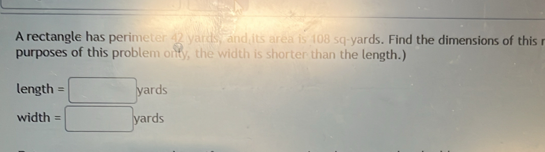 A rectangle has perimeter 42 yards, and its area is 108 sq-yards. Find the dimensions of this r 
purposes of this problem only, the width is shorter than the length.) 
length =□ yards
width =□ yards