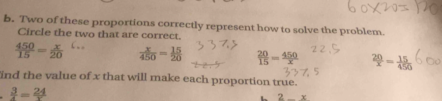 Two of these proportions correctly represent how to solve the problem.
Circle the two that are correct.
 450/15 = x/20 
 x/450 = 15/20 
 20/15 = 450/x 
 20/x = 15/450 
ind the value of x that will make each proportion true.
 3/4 = 24/x 
2_ x