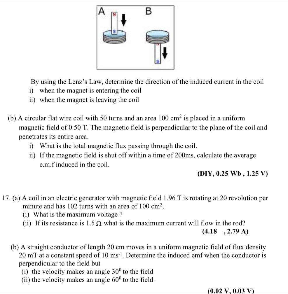 By using the Lenz’s Law, determine the direction of the induced current in the coil 
i) when the magnet is entering the coil 
ii) when the magnet is leaving the coil 
(b) A circular flat wire coil with 50 turns and an area 100cm^2 is placed in a uniform 
magnetic field of 0.50 T. The magnetic field is perpendicular to the plane of the coil and 
penetrates its entire area. 
i) What is the total magnetic flux passing through the coil. 
ii) If the magnetic field is shut off within a time of 200ms, calculate the average 
e.m.f induced in the coil. 
(DIY, 0.25 Wb , 1.25 V) 
17. (a) A coil in an electric generator with magnetic field 1.96 T is rotating at 20 revolution per 
minute and has 102 turns with an area of 100cm^2. 
(i) What is the maximum voltage ? 
(ii) If its resistance is 1.5 Ω what is the maximum current will flow in the rod? 
(4.18 , 2.79 A) 
(b) A straight conductor of length 20 cm moves in a uniform magnetic field of flux density
20 mT at a constant speed of 10ms^(-1). Determine the induced emf when the conductor is 
perpendicular to the field but 
(i) the velocity makes an angle 30° to the field 
(ii) the velocity makes an angle 60° to the field. 
(0.02 V, 0.03 V)