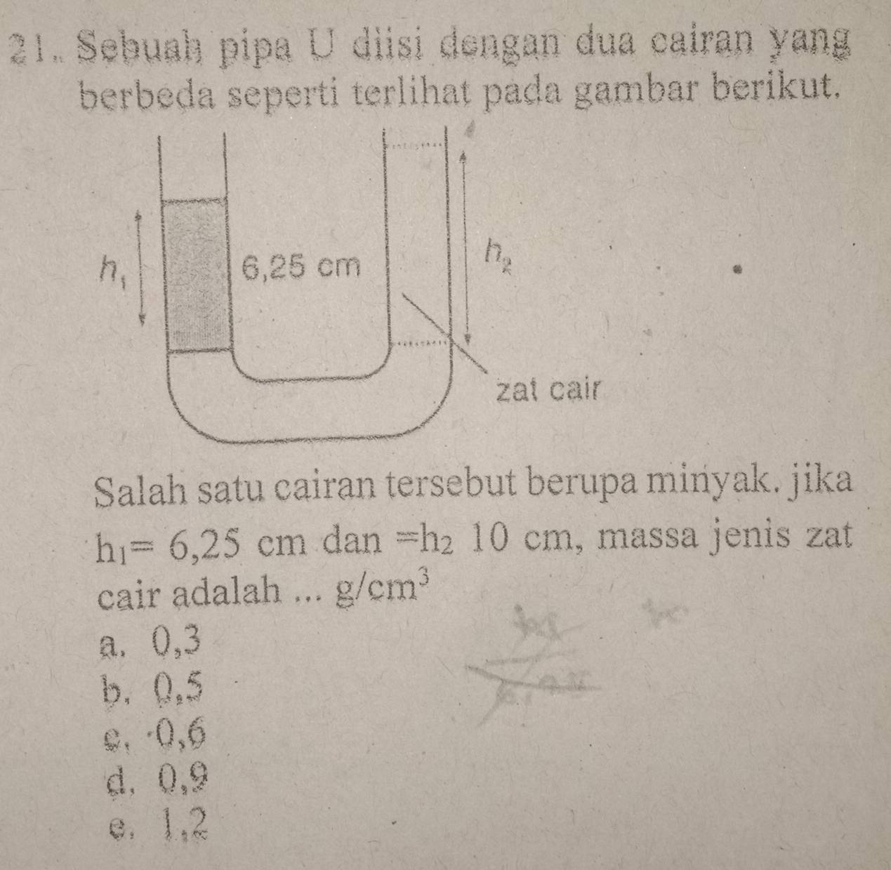 Sebuah pipa U diisi dengan dua cairan yang
berbeda seperti terlihat pada gambar berikut.
Salah satu cairan tersebut berupa minyak. jika
h_1=6,25cm dan =h_210cm , massa jenis zat
cair adalah ... g/cm^3
a⩽ 0,3
b. 0,5
e, -0,6
d. 0,9
e. 1,2