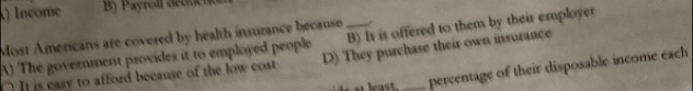 ) Income By Payroll detticn
Most Americans are covered by health insurance because
A) The government provides it to employed people _B) It is offered to them by their employer
]] is casy to afford because of the low cost D) They purchase their own insurance
percentage of their disposable income each