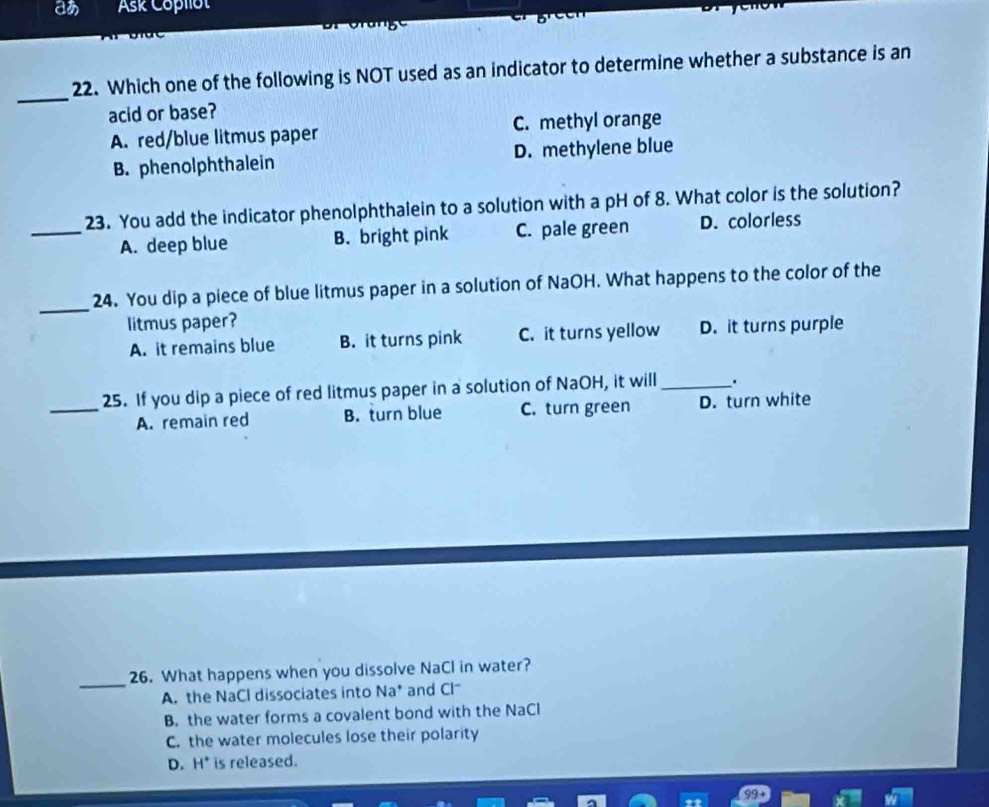 aあ Ask Copllot
_
22. Which one of the following is NOT used as an indicator to determine whether a substance is an
acid or base?
A. red/blue litmus paper C. methyl orange
B. phenolphthalein D. methylene blue
23. You add the indicator phenolphthalein to a solution with a pH of 8. What color is the solution?
_A. deep blue B. bright pink C. pale green D. colorless
_
24. You dip a piece of blue litmus paper in a solution of NaOH. What happens to the color of the
litmus paper?
A. it remains blue B. it turns pink C. it turns yellow D. it turns purple
_25. If you dip a piece of red litmus paper in a solution of NaOH, it will_ .
A. remain red B. turn blue C. turn green D. turn white
_
26. What happens when you dissolve NaCl in water?
A. the NaCl dissociates into Na* and Cl*
B. the water forms a covalent bond with the NaCl
C. the water molecules lose their polarity
D. H* is released.