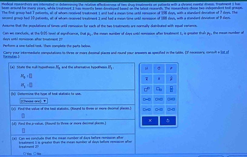 Medical researchers are interested in determining the relative effectiveness of two drug treatments on patients with a chronic mental illness. Treatment 1 has
been around for many years, while treatment 2 has recently been developed based on the latest research. The researchers chose two independent test groups.
The first group had 7 patients, all of whom received treatment 1 and had a mean time until remission of 198 days, with a standard deviation of 7 days. The
second group had 10 patients, all of whom received treatment 2 and had a mean time until remission of 188 days, with a standard deviation of 9 days.
Assume that the populations of times until remission for each of the two treatments are normally distributed with equal variance.
Can we conclude, at the 0.05 level of significance, that mu _1 , the mean number of days until remission after treatment 1, is greater than mu _2 , the mean number of
days until remission after treatment 2
Perform a one-tailed test. Then complete the parts below.
Carry your intermediate computations to three or more decimal places and round your answers as specified in the table. (If necessary, consult a list of
formulas.)
(a) State the null hypothesis H_0 and the alternative hypothesis H_1. μ σ ρ
H_0:□
overline x s widehat p
H_1:□
□^(□) □ _□   □ /□  
(b) Determine the type of test statistic to use.
(Choose one)
□ =□ □ ≤ □ □ ≥ □
(c) Find the value of the test statistic. (Round to three or more decimal places.) ∠ □ □ B
× 5
(d) Find the p -value. (Round to three or more decimal places.)
(e) Can we conclude that the mean number of days before remission after
treatment 1 is greater than the mean number of days before remission after
treatment 2?
○Yes ○No