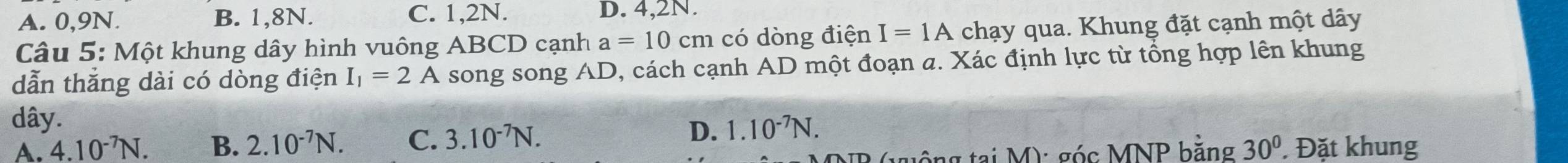 A. 0, 9N. B. 1, 8N. C. 1, 2N. D. 4, 2N.
Câu 5: Một khung dây hình vuông ABCD cạnh a=10cm có dòng điện I=1A chạy qua. Khung đặt cạnh một dây
dẫn thăng dài có dòng điện I_1=2A song song AD, cách cạnh AD một đoạn a. Xác định lực từ tổng hợp lên khung
dây.
A. 4.10^(-7)N. B. 2.10^(-7)N. C. 3.10^(-7)N. D. 1.10^(-7)N. 
tông tại M): góc MNP bằng 30° Đặt khung