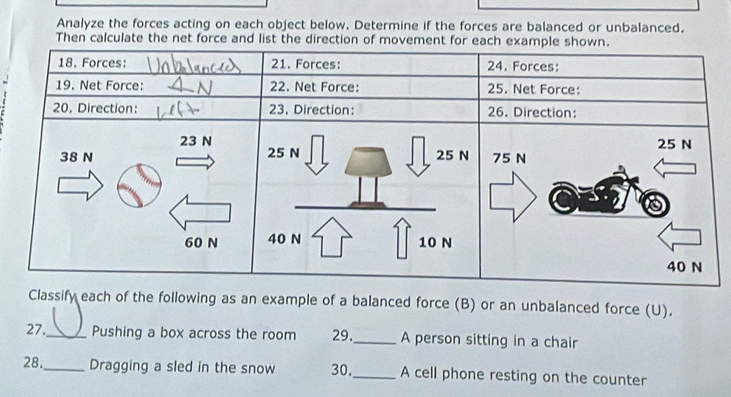 Analyze the forces acting on each object below. Determine if the forces are balanced or unbalanced. 
Then calculate the net force and list the direction of movement f 
Classify each of the following as an example of a balanced force (B) or an unbalanced force (U). 
27._ Pushing a box across the room 29._ A person sitting in a chair 
28._ Dragging a sled in the snow 30._ A cell phone resting on the counter