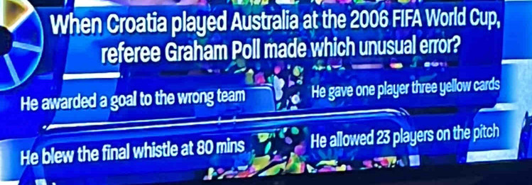 When Croatia played Australia at the 2006 FIFA World Cup,
referee Graham Poll made which unusual error?
He awarded a goal to the wrong team He gave one player three yellow cards
He blew the final whistle at 80 mins He allowed 23 players on the pitch