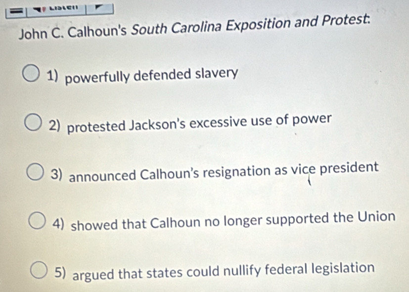 John C. Calhoun's South Carolina Exposition and Protest.
1) powerfully defended slavery
2) protested Jackson's excessive use of power
3) announced Calhoun’s resignation as vice president
4) showed that Calhoun no longer supported the Union
5) argued that states could nullify federal legislation