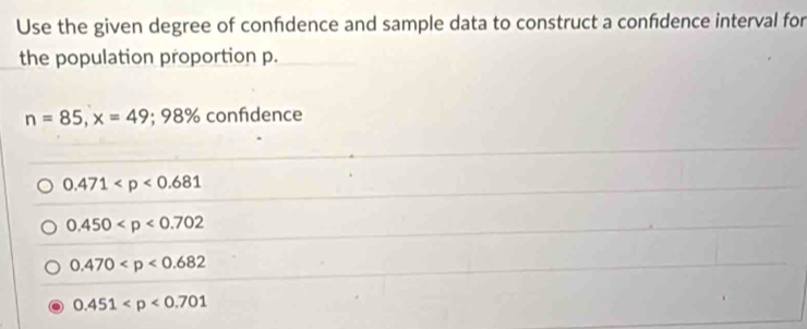 Use the given degree of confdence and sample data to construct a confdence interval for
the population proportion p.
n=85, x=49; 98% confidence
0.471
0.450
0.470
0.451