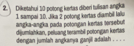 Diketahui 10 potong kertas diberi tulisan angka
1 sampai 10. Jika 2 potong kertas diambil lalu 
angka-angka pada potongan kertas tersebut 
dijumlahkan, peluang terambil potongan kertas 
dengan jumlah angkanya ganjil adalah . . . .