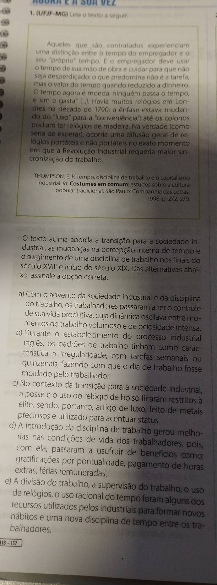 Ábora e à Sua vez
1. (UFJF-MG) Leia o texto a seguir.
Aqueles que são contratados experienciam
uma distinção entre o tempo do empregador e o
seu "próprio" tempo. E o empregador deve usar
o tempo de sua mão de obra e cuidar para que não
seja desperdiçado: o que predomina não é a tarefa,
mas o valor do tempo quando reduzido a dinheiro.
O tempo agora é moeda: ninguém passa o tempo,
e sim o gasta" (...). Havia muitos relógios em Lon-
dres na década de 1790: a ênfase estava mudan-
do do "luxo" para a "conveniência"; até os colonos
podiam ter relógios de madeira. Na verdade (como
seria de esperar), ocorria uma difusão geral de re-
lógios portáteis e não portáteis no exato momento
em que a Revolução Industrial requeria maior sin-
cronização do trabalho.
THOMPSON, E. P. Tempo, disciplina de trabalho e o capitalismo
industrial. /n: Costumes em comum: estudos sobre a cultura
popular tradicional. São Paulo: Companhia das Letras,
1998. p. 272, 279.
O texto acima aborda a transição para a sociedade in-
dustrial, as mudanças na percepção interna de tempo e
o surgimento de uma disciplina de trabalho nos finais do
século XVIII e início do século XIX. Das alternativas abai-
xo, assinale a opção correta.
a) Com o advento da sociedade industrial e da disciplina
do trabalho, os trabalhadores passaram a ter o controle
de sua vida produtiva, cuja dinâmica oscilava entre mo-
mentos de trabalho volumoso e de ociosidade intensa.
b) Durante o estabelecimento do processo industrial
inglês, os padrões de trabalho tinham como carac
terística a irregularidade, com tarefas semanais ou
quinzenais, fazendo com que o dia de trabalho fosse
moldado pelo trabalhador.
c) No contexto da transição para a sociedade industrial,
a posse e o uso do relógio de bolso ficaram restritos à
elite, sendo, portanto, artigo de luxo, feito de metais
preciosos e utilizado para acentuar status.
d) A introdução da disciplina de trabalho gerou melho-
rias nas condições de vida dos trabalhadores, pois,
com ela, passaram a usufruir de benefícios como:
gratificações por pontualidade, pagamento de horas
extras, férias remuneradas.
e) A divisão do trabalho, a supervisão do trabalho, o uso
de relógios, o uso racional do tempo foram alguns dos
recursos utilizados pelos industriais para formar novos
hábitos e uma nova disciplina de tempo entre os tra-
balhadores.
418 - 157