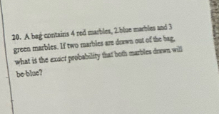 A bag contains 4 red marbles, 2.blue marbles and 3
green marbles. If two marbles are drawn out of the bag, 
what is the excct probability that both marbles drawn will 
be-blue?