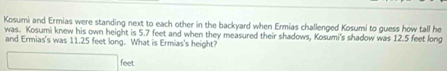 Kosumi and Ermias were standing next to each other in the backyard when Ermias challenged Kosumi to guess how tall he 
was. Kosumi knew his own height is 5.7 feet and when they measured their shadows, Kosumi's shadow was 12.5 feet long 
and Ermias's was 11.25 feet long. What is Ermias's height?
□ feet