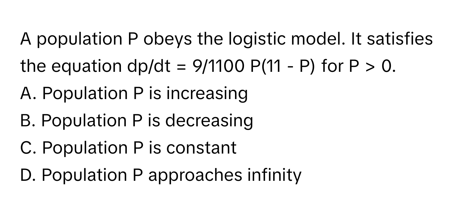 A population P obeys the logistic model. It satisfies the equation dp/dt = 9/1100 P(11 - P) for P > 0.

A. Population P is increasing 
B. Population P is decreasing 
C. Population P is constant 
D. Population P approaches infinity