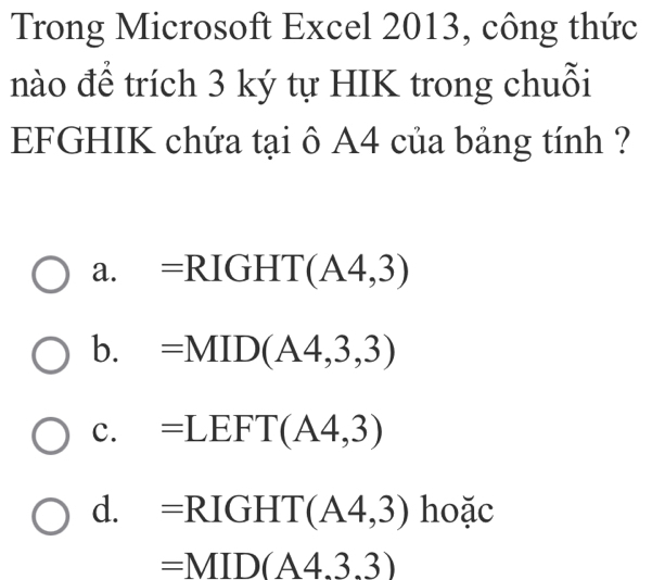 Trong Microsoft Excel 2013, công thức
nào để trích 3 ký tự HIK trong chuỗi
EFGHIK chứa tại ô A4 của bảng tính ?
a. =R IG HT(A4,3)
b. =MID(A4,3,3)
c. =LEFT(A4,3)
d. =RIGHT(A4,3) hoặc
=MID(A4.3.3)