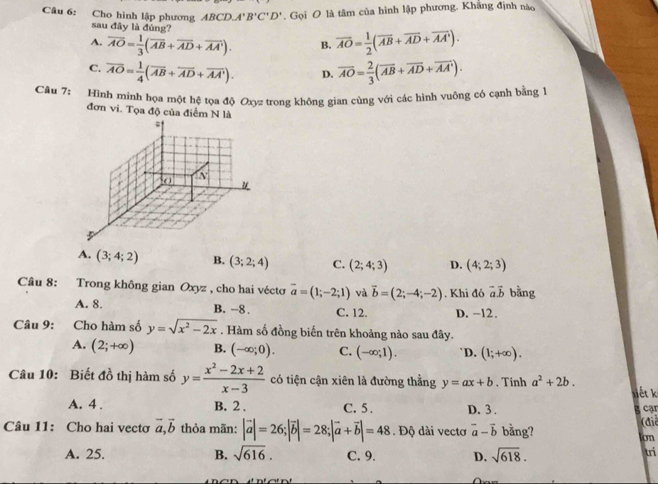 Cho hình lập phương ABCD. A'B'C'D'. Gọi O là tâm của hình lập phương. Khăng định nào
sau đây là đúng?
A. overline AO= 1/3 (overline AB+overline AD+overline AA'). overline AO= 1/2 (overline AB+overline AD+overline AA').
B.
C. overline AO= 1/4 (overline AB+overline AD+overline AA'). overline AO= 2/3 (overline AB+overline AD+overline AA').
D.
Câu 7: Hình minh họa một hệ tọa độ Oxyz trong không gian cùng với các hình vuông có cạnh bằng 1
đơn vi. Tọa độ của điểm N là
A. (3;4;2) B. (3;2;4) C. (2;4;3) D. (4;2;3)
Câu 8: Trong không gian Oxyz , cho hai véctơ overline a=(1;-2;1) và vector b=(2;-4;-2). Khi đó vector a.vector b bằng
A. 8. B. -8 . C. 12. D. -12.
Câu 9: :Cho hàm số y=sqrt(x^2-2x). Hàm số đồng biến trên khoảng nào sau đây.
A. (2;+∈fty ) `D. (1;+∈fty ).
B. (-∈fty ;0). C. (-∈fty ;1).
Câu 10: Biết đồ thị hàm số y= (x^2-2x+2)/x-3  có tiện cận xiên là đường thằng y=ax+b. Tính a^2+2b.
liết k
A. 4 . B. 2 . C. 5. D. 3 . g cạn
Câu 11: Cho hai vectơ vector a,vector b thỏa mãn: |vector a|=26;|vector b|=28;|vector a+vector b|=48. Độ dài vectơ vector a-vector b bằng? (điể
Ion
A. 25. B. sqrt(616). C. 9. D. sqrt(618).
trí