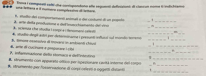 Trova i composti colti che corrispondono alle seguenti definizioni: di ciascun nome ti indichiamo 
una lettera e il numero complessivo di lettere. 
1. studio dei comportamenti animali o dei costumi di un popolo _t_ 
_ 
_ 
2. arte della produzione e dell'’invecchiamento del vino 
n 
_ 
3. scienza che studia i corpi e i fenomeni celesti 
m 
_ 
4. studio degli astri per determinarne i presunti influssi sul mondo terreno _| 
_ 
__ 
5. timore ossessivo di trovarsi in ambienti chiusi 
| 
_ 
6. arte di cucinare e preparare i cibi 
n 
_ 
7. infiammazione dello stomaco e dell’intestino 
_g 
8. strumento con apparato ottico per ispezionare cavità interne del corpo _n 
_ 
9. strumento per l’osservazione di corpi celesti o oggetti distanti t 
_