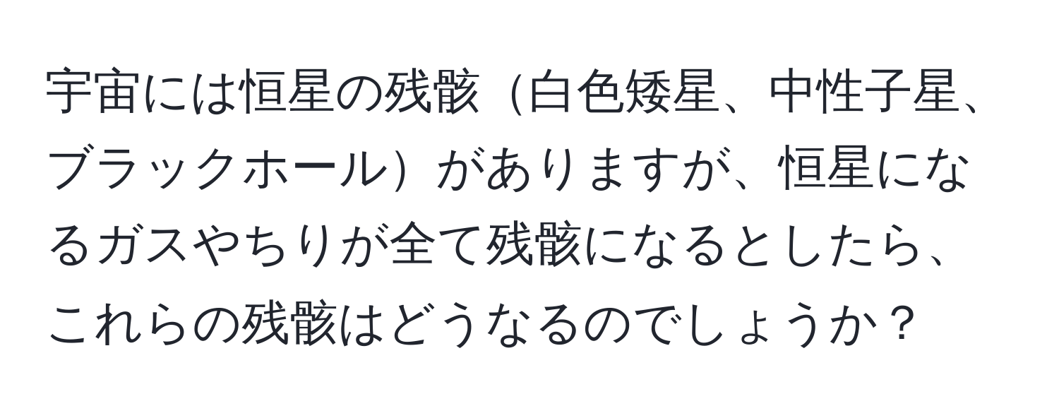 宇宙には恒星の残骸白色矮星、中性子星、ブラックホールがありますが、恒星になるガスやちりが全て残骸になるとしたら、これらの残骸はどうなるのでしょうか？