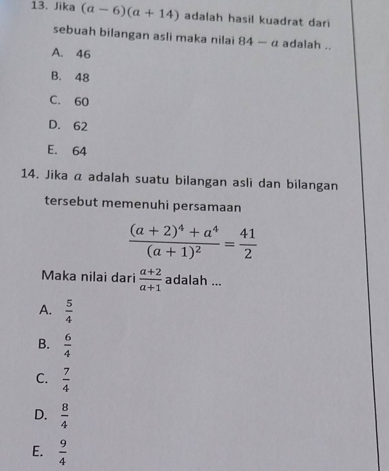 Jika (a-6)(a+14) adalah hasil kuadrat dari
sebuah bilangan asli maka nilai 84-a adalah ..
A. 46
B. 48
C. 60
D. 62
E. 64
14. Jika a adalah suatu bilangan asli dan bilangan
tersebut memenuhi persamaan
frac (a+2)^4+a^4(a+1)^2= 41/2 
Maka nilai dari  (a+2)/a+1  adalah ...
A.  5/4 
B.  6/4 
C.  7/4 
D.  8/4 
E.  9/4 