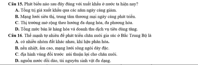 Cầu 15. Phát biểu nào sau đây đúng với xuất khầu ở nước ta hiện nay?
A. Tổng trị giá xuất khẩu qua các năm ngày cảng giảm.
B. Mạng lưới siêu thị, trung tâm thương mại ngày cảng phát triển.
C. Thị trường mở rộng theo hướng đa dạng hóa, đa phương hóa.
D. Tổng mức bán lẻ hàng hóa và doanh thu dịch vụ tiêu dùng tăng.
Câu 16. Thể mạnh tự nhiên để phát triển chăn nuôi gia súc ở Bắc Trung Bộ là
A. có nhiều nhóm đất khác nhau, khí hậu phân hóa.
B. nền nhiệt, ẩm cao, mạng lưới sông ngòi dày đặc.
C. địa hình vùng đồi trước núi thuận lợi cho chăn nuôi.
D. nguồn nước dồi dào, tài nguyên sinh vật đa dạng.