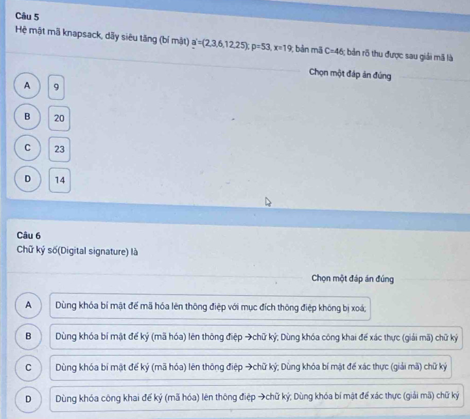 Hệ mật mã knapsack, dãy siêu tãng (bí mật) a'=(2,3,6,12,25); p=53, x=19; bản mã C=46; bản rõ thu được sau giải mã là
Chọn một đáp án đúng
A 9
B 20
C 23
D 14
Câu 6
Chữ ký số(Digital signature) là
Chọn một đáp án đúng
A Dùng khóa bí mật đế mã hóa lên thông điệp với mục đích thông điệp không bị xoá;
B Dùng khóa bí mật để ký (mã hóa) lên thông điệp →chữ ký; Dùng khóa công khai để xác thực (giải mã) chữ ký
C Dùng khóa bí mật để ký (mã hóa) lên thông điệp →chữ ký; Dùng khóa bí mặt đế xác thực (giải mã) chữ ký
D Dùng khóa công khai để ký (mã hóa) lên thông điệp →chữ ký; Dùng khóa bí mật để xác thực (giải mã) chữ ký
