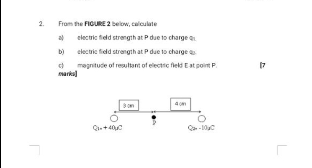 From the FIGURE 2 below, calculate 
a) electric field strength at P due to charge q. 
b) electric field strength at P due to charge q_2. 
c) magnitude of resultant of electric field E at point P. 
[7 
marks]
3 cm 4 cm
P
Q_1=+40mu C
Q_2=-10mu C