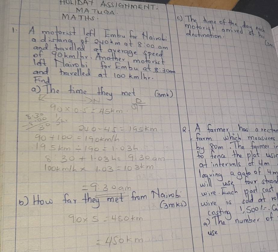 HOLIDAT ASSIGHmENTI 
MATUGA. 
MATHS. 
() The time of the day eac 
motorigt grrived of hu 
1. A motorist left Embu for Nairob; 
destination. 
a distance of 2y0km at 8:00 am 
Cam 
and travelled at average speed 
of qokm/hr. Another, motorist 
left Hairobi for Embu at 8:30am 
and travelled at 100 km/hr. 
Find 
) The time they met (mk)
x
90* 0.5=45km  D/ST 
beginarrayr 8.3° -5.0° hline 3°endarray 5
240-45=195km 8 A farmer has a recta
90+100=190km/h farm which measures
195km/ 190=1.03h by som. The farmer in
8:30+1.03h=9:30am
to fence the plot usin
100km/h* 1.03=103km
at intervals of 4m
legving a gate of 4m
=9.30am
will use four strand 
) How far they met from Nairobi wire. Each Bost cast 
Gmk) wire is sold at ro 
casting1 5001. 9
90* 5=450km
) The number of 
use
=450km