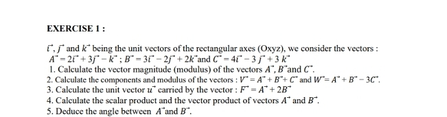 じ, ∫ and k^(to) being the unit vectors of the rectangular axes (Oxyz), we consider the vectors :
A^(to)=2vector i+3j^(to)-k^(to); B^(to)=3vector i-2j^(to)+2k^(to) and C^(to)=4vector i-3vector j+3k^(to)
1. Calculate the vector magnitude (modulus) of the vectors A^(to), B^(to) and C". 
2. Calculate the components and modulus of the vectors : V^(to)=A^(to)+B^(to)+C^(to) and W^(to)=A^(to)+B^(to)-3C^(to). 
3. Calculate the unit vector u^(to) carried by the vector : F^(to)=A^(to)+2B^(to)
4. Calculate the scalar product and the vector product of vectors A^(to) and B^(to). 
5. Deduce the angle between A^- and B^(to).