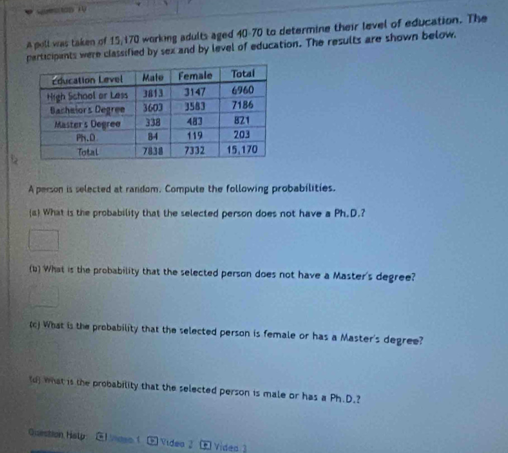 A poll was taken of 15/170 working adults aged 40 - 70 to determine their level of education. The 
rticipants were classified by sex and by level of education. The results are shown below. 
A person is selected at random. Compute the following probabilities. 
(a What is the probability that the selected person does not have a Ph.D.? 
(b) What is the probability that the selected person does not have a Master's degree? 
() What is the probability that the selected person is female or has a Master's degree? 
d) what is the probability that the selected person is male or has a Ph.D.? 
Question Halp Vidso Videa 3 Video 3