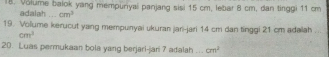 Volume balok yang mempunyai panjang sisi 15 cm, lebar 8 cm, dan tinggi 11 cm
adalah .. cm^3
19. Volume kerucut yang mempunyai ukuran jari-jari 14 cm dan tinggi 21 cm adalah ...
cm^3
20. Luas permukaan bola yang berjari-jari 7 adalah ._ cm^2