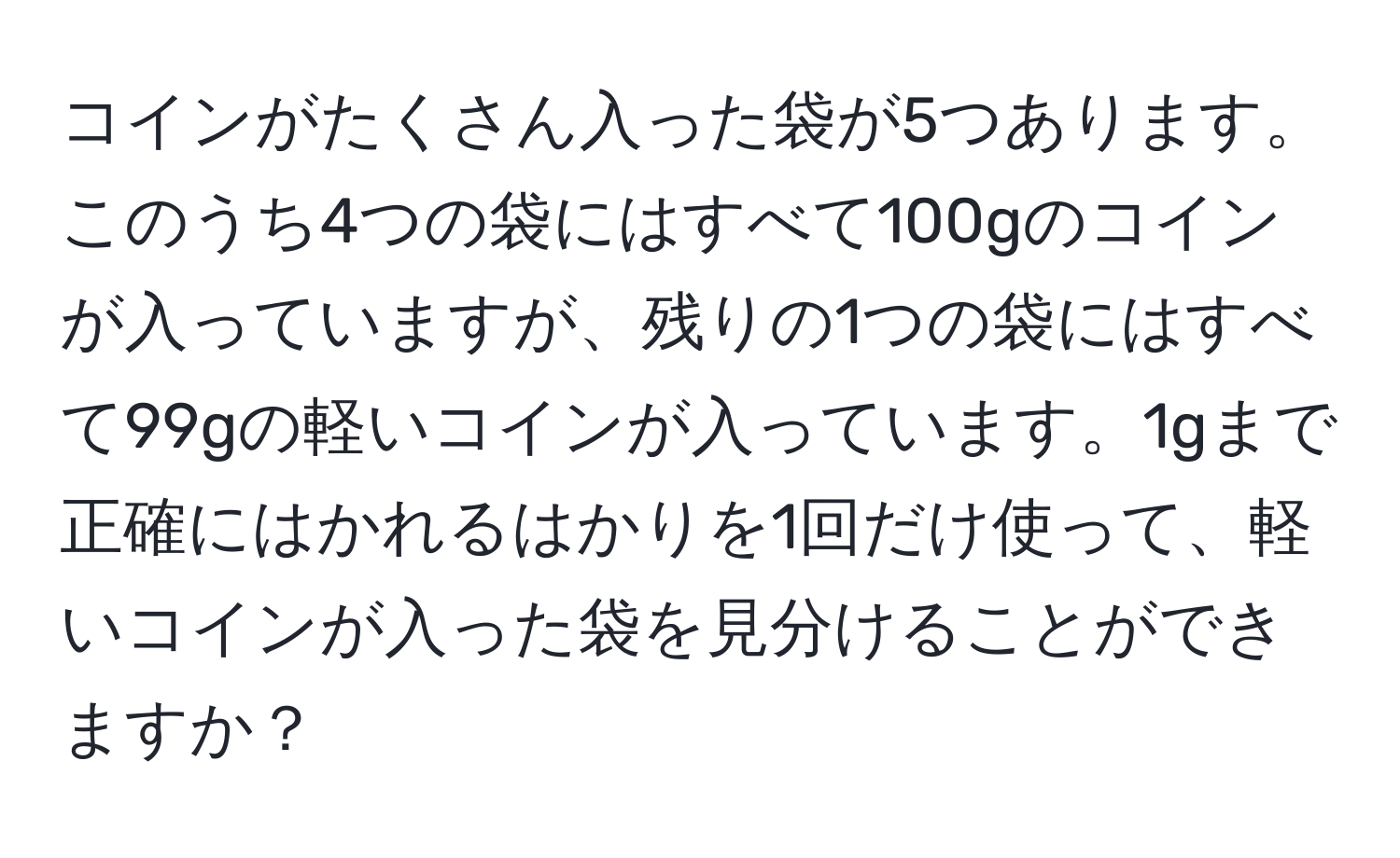 コインがたくさん入った袋が5つあります。このうち4つの袋にはすべて100gのコインが入っていますが、残りの1つの袋にはすべて99gの軽いコインが入っています。1gまで正確にはかれるはかりを1回だけ使って、軽いコインが入った袋を見分けることができますか？