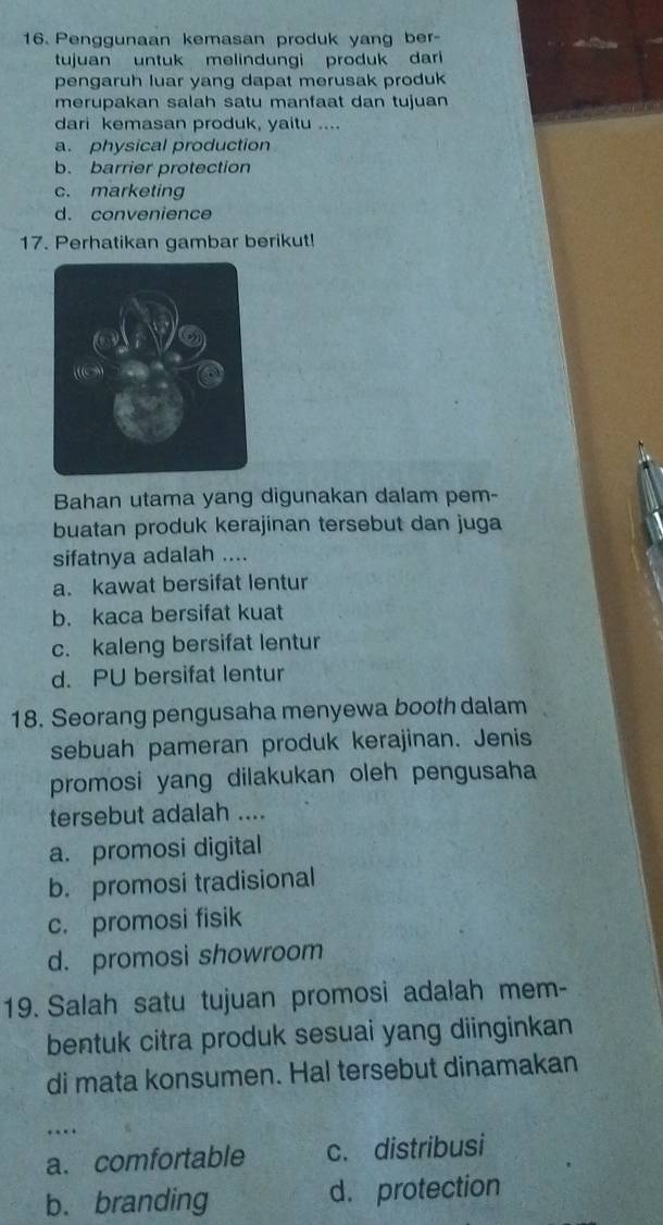 Penggunaan kemasan produk yang ber-
tujuan untuk melindungi produk dar
pengaruh luar yang dapat merusak produk
merupakan salah satu manfaat dan tujuan
dari kemasan produk, yaitu ....
a. physical production
b. barrier protection
c. marketing
d. convenience
17. Perhatikan gambar berikut!
Bahan utama yang digunakan dalam pem-
buatan produk kerajinan tersebut dan juga
sifatnya adalah ....
a. kawat bersifat lentur
b. kaca bersifat kuat
c. kaleng bersifat lentur
d. PU bersifat lentur
18. Seorang pengusaha menyewa booth dalam
sebuah pameran produk kerajinan. Jenis
promosi yang dilakukan oleh pengusaha
tersebut adalah ....
a. promosi digital
b. promosi tradisional
c. promosi fisik
d. promosi showroom
19. Salah satu tujuan promosi adalah mem-
bentuk citra produk sesuai yang diinginkan
di mata konsumen. Hal tersebut dinamakan
…
a. comfortable c. distribusi
b. branding d. protection