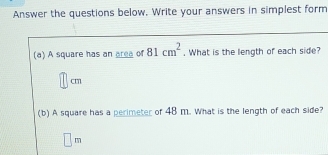 Answer the questions below. Write your answers in simplest form 
(a) A square has an area of 81cm^2. What is the length of each side?
cm
(b) A square has a perimeter of 48 m. What is the length of each side? 
1_ 
□^(12)