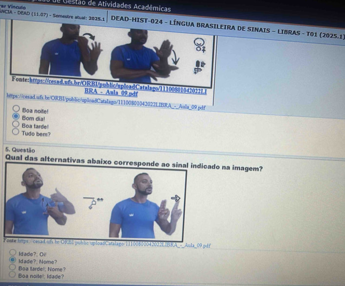 de Gestão de Atividades Acadêmicas 
ar Vínculo 
ANCIA - DEAD (11.07) - Semestre atual: 2025.1 DEE SINAIS - LIBRAS - T01 (2025.1) 
https://cesad.ufs.br/ORBI/public/uploadCatalago/11100801042022LIBRA_-_Aula_09.pdf 
Boa noite! 
Bom dia! 
Boa tarde! 
Tudo bem? 
5. Questão 
Qual das alternativas aado na imagem? 
Fonte:https://cesad.ufs.br/ORBI/public/uploadCatalago/11100801042022LIBRA_-_Aula_09.pdf 
Idade?: Oi! 
Idade?; Nome? 
Boa tarde!; Nome? 
Boa noite!; Idade?