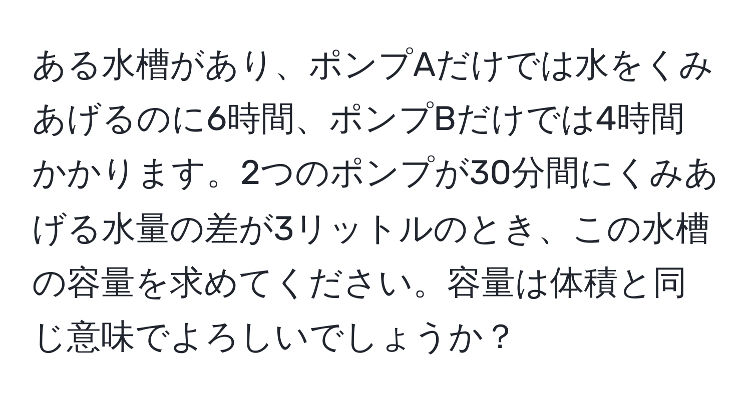 ある水槽があり、ポンプAだけでは水をくみあげるのに6時間、ポンプBだけでは4時間かかります。2つのポンプが30分間にくみあげる水量の差が3リットルのとき、この水槽の容量を求めてください。容量は体積と同じ意味でよろしいでしょうか？