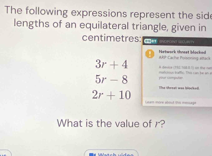 The following expressions represent the side 
lengths of an equilateral triangle, given in 
centimetres: day tnbront securty 
Network threat blocked 
ARP Cache Poisoning attack
3r+4 A device (192.168.0.1) on the net 
malicious traffic. This can be an a
5r-8 your computer. 
The threat was blocked.
2r+10
Learn more about this message 
What is the value of r? 
Watc h vi d er