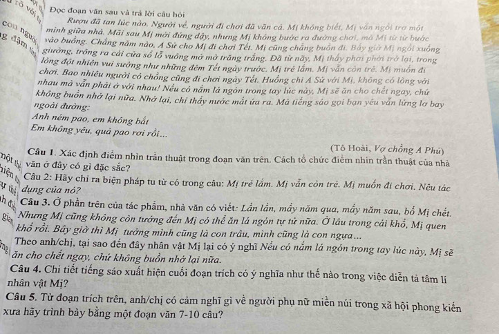 Đọc đoạn văn sau và trả lời câu hỏi
võ với t Rượu đã tan lúc nào. Người về, người đi chơi đã văn cả. Mị khóng biết, Mị vấn ngôi trợ một
mình giữa nhà. Mãi sau Mị mới đứng dậy, nhưng Mị không bước ra đường chơi, mà Mị từ từ bước
g đậm tí con nguà vào buồng, Chẳng năm nào, A Sử cho Mị đi chơi Tết. Mị cũng chắng buồn đi. Bấy giờ Mị ngồi xuống
giưởng, trồng ra cái cửa sổ lỗ vuồng mở mở trăng trắng. Đã từ nãy, Mị thấy phơi phời trở lại, trong
lồng đột nhiên vui sướng như những đêm Tết ngày trước. Mị trẻ lắm. Mị vẫn còn trẻ. Mị muồn đi
chơi. Bao nhiêu người có chồng cũng đi chơi ngày Tết. Huồng chi Á Sử với Mị, không có lồng với
nhau mà vẫn phải ở với nhau! Nếu có nắm lá ngón trong tay lúc này, Mị sẽ ăn cho chết ngay, chứ
không buồn nhớ lại nữa. Nhớ lại, chỉ tháy nước mắt ứa ra. Mà tiếng sáo gọi bạn yêu vẫn lứng lợ bay
ngoài đường:
Anh ném pao, em không bắt
Em không yêu, quả pao rơi rồi...
(Tô Hoài, Vợ chồng A Phú)
Câu 1. Xác định điểm nhìn trần thuật trong đoạn văn trên. Cách tổ chức điểm nhìn trần thuật của nhà
nột thể văn ở đây có gì đặc sắc?
Câu 2: Hãy chỉ ra biện pháp tu từ có trong câu: Mị trẻ lắm. Mị vẫn còn trẻ. Mị muốn đi chơi. Nêu tác
ự thể dụng của nó?
h đị
Câu 3. Ở phần trên của tác phẩm, nhà văn có viết: Lần lần, mẩy năm qua, mẩy năm sau, bố Mị chết.
gian
Nhưng Mị cũng không còn tưởng đến Mị có thể ăn lá ngôn tự tử nữa. Ở lâu trong cái khổ, Mị quen
khổ rồi. Bây giờ thì Mị tưởng mình cũng là con trâu, mình cũng là con ngựa ...
Theo anh/chị, tại sao đến đây nhân vật Mị lại có ý nghĩ Nếu có nắm lá ngôn trong tay lúc này, Mị sẽ
mg ăn cho chết ngay, chứ không buồn nhở lại nữa.
Câu 4. Chi tiết tiếng sáo xuất hiện cuối đoạn trích có ý nghĩa như thế nào trong việc diễn tả tâm lí
nhân vật Mị?
Câu 5. Từ đoạn trích trên, anh/chị có cảm nghĩ gì về người phụ nữ miền núi trong xã hội phong kiến
xưa hãy trình bày bằng một đoạn văn 7-10 câu?