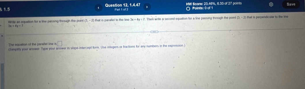 1.5 Question 12, 1.4.47 > HW Score: 23.46%, 6.33 of 27 points Save 
Part 1 of 2 Points: 0 of 1 
Write an equation for a line passing through the point (3,-2) that is parallel to the line 3x+4y=7. Then write a second equation for a line passing through the point (3,-2) that is perpendicular to the line
3x+4y=7
The equation of the parallel line is □ 
(Simplify your answer. Type your answer in slope-intercept form. Use integers or fractions for any numbers in the expression.)