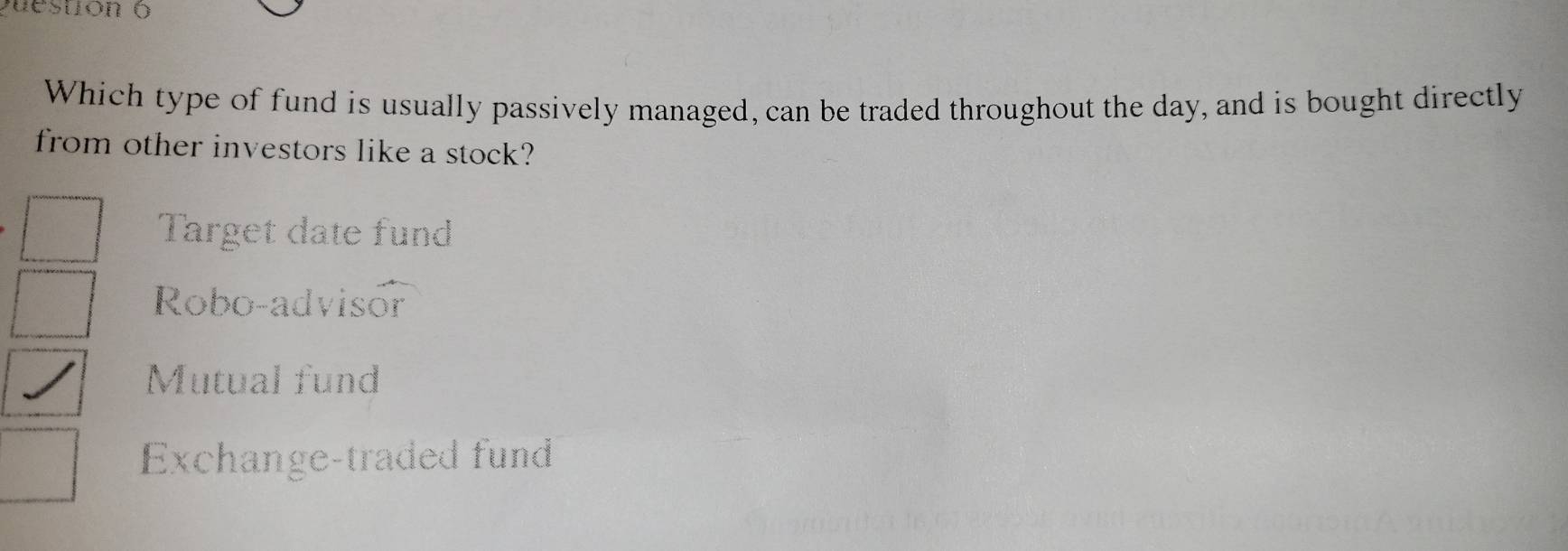 Which type of fund is usually passively managed, can be traded throughout the day, and is bought directly
from other investors like a stock?
Target date fund
Robo-advisor
Mutual fund
Exchange-traded fund