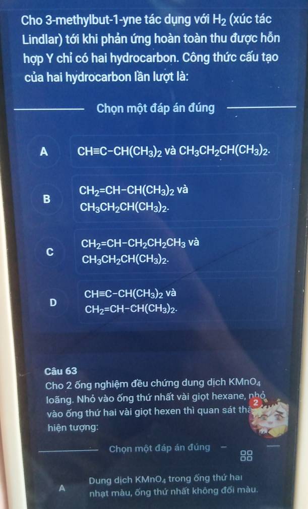 Cho 3-methylbut-1-yne tác dụng với H_2 (xúc tác
Lindlar) tới khi phản ứng hoàn toàn thu được hỗn
hợp Y chỉ có hai hydrocarbon. Công thức cấu tạo
của hai hydrocarbon lần lượt là:
_Chọn một đáp án đúng_
A CHequiv C-CH(CH_3)_2 và CH_3CH_2CH(CH_3)_2.
CH_2=CH-CH(CH_3)_2 và
B
CH_3CH_2CH(CH_3)_2.
CH_2=CH-CH_2CH_2CH_3 và
C
CH_3CH_2CH(CH_3)_2.
CHequiv C-CH(CH_3)_2 Va
D
CH_2=CH-CH(CH_3)_2. 
Câu 63
Cho 2 ống nghiệm đều chứng dung dịch KMnO₄
Nloãng. Nhỏ vào ống thứ nhất vài giọt hexane, nhỏ
2
vào ống thứ hai vài giọt hexen thì quan sát thá
hiện tượng:
_Chọn một đáp án đúng -
Dung dịch KMnO₄ trong ống thứ hai
A nhạt màu, ống thứ nhất không đối màu.