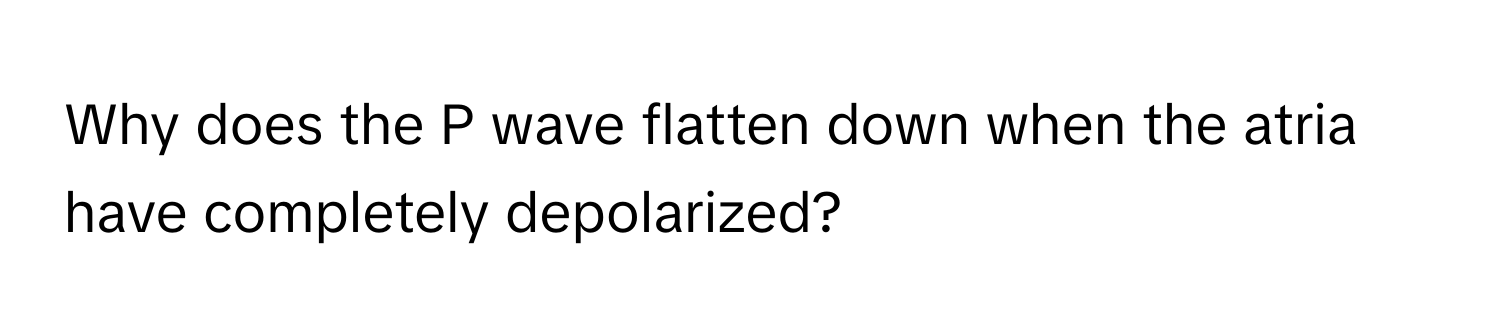 Why does the P wave flatten down when the atria have completely depolarized?