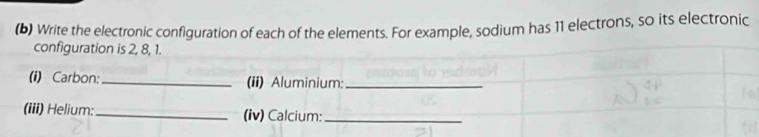 Write the electronic configuration of each of the elements. For example, sodium has 11 electrons, so its electronic 
configuration is 2, 8, 1. 
(i) Carbon:_ (ii) Aluminium:_ 
(iii) Helium: _(iv) Calcium:_