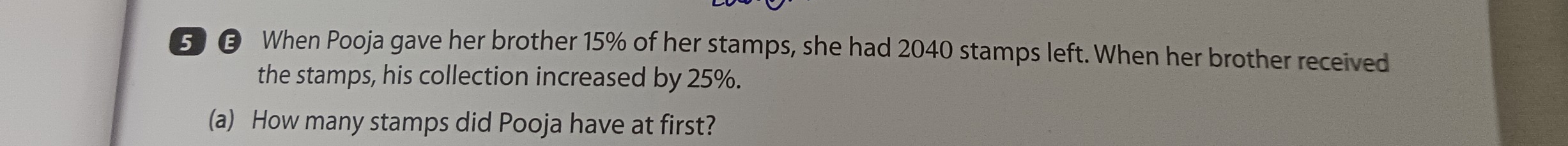 5 € When Pooja gave her brother 15% of her stamps, she had 2040 stamps left. When her brother received 
the stamps, his collection increased by 25%. 
(a) How many stamps did Pooja have at first?