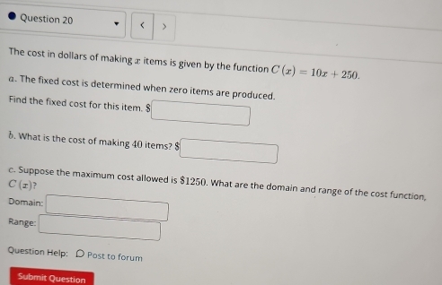 < > 
The cost in dollars of making x items is given by the function C(x)=10x+250. 
a. The fixed cost is determined when zero items are produced. 
Find the fixed cost for this item. $ 
1. What is the cost of making 40 items? $ □
c. Suppose the maximum cost allowed is $1250. What are the domain and range of the cost function,
C(x) , 
Domain: □ 
Range: □ 
Question Help: D Post to forum 
Submit Question