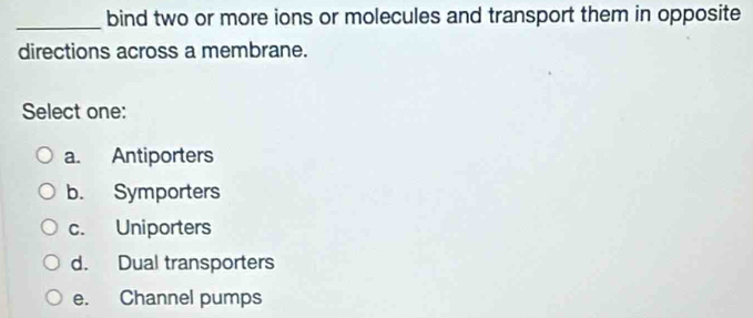 bind two or more ions or molecules and transport them in opposite
directions across a membrane.
Select one:
a. Antiporters
b. Symporters
c. Uniporters
d. Dual transporters
e. Channel pumps