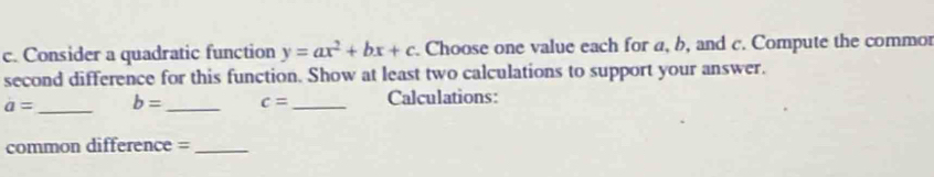 Consider a quadratic function y=ax^2+bx+c. Choose one value each for a, b, and c. Compute the commor 
second difference for this function. Show at least two calculations to support your answer.
a= _ b= _ c= _ Calculations: 
common difference =_