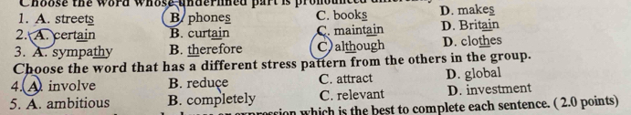 Choose the word whose undernned part is pronounce
1. A. street Baphones C. bookg D. makeş
2. A. certain B. curtain C. maintain D. Britain
3. A. sympathy B. therefore C)although D. clothes
Choose the word that has a different stress pattern from the others in the group.
4. A. involve B. reduçe C. attract D. global
5. A. ambitious B. completely C. relevant D. investment
tion which is the best to complete each sentence. ( 2.0 points)