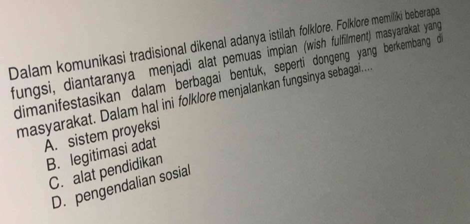 Dalam komunikasi tradisional dikenal adanya istilah folklore. Folklore memiliki beberapa
fungsi, diantaranya menjadi alat pemuas impian (wish fulfilment) masyarakat yang
dimanifestasikan dalam berbagai bentuk, seperti dongeng yang berkembang d
masyarakat. Dalam hal ini folklore menjalankan fungsinya sebagai...
A. sistem proyeksi
B. legitimasi adat
C. alat pendidikan
D. pengendalian sosial